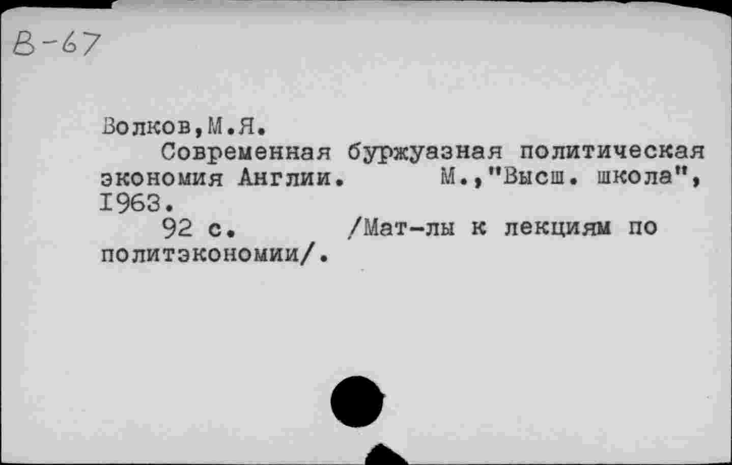 ﻿Волков,М.Я.
Современная буржуазная политическая экономия Англии. М.,”Выси. школа”, 1963. 92 с.	/Мат-лы к лекциям по
политэкономии/.